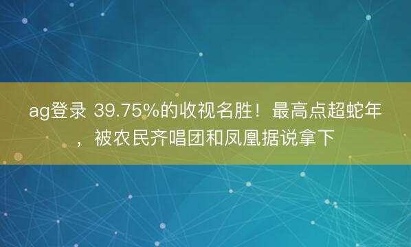 ag登錄 39.75%的收視名勝！最高點超蛇年，被農民齊唱團和鳳凰據說拿下