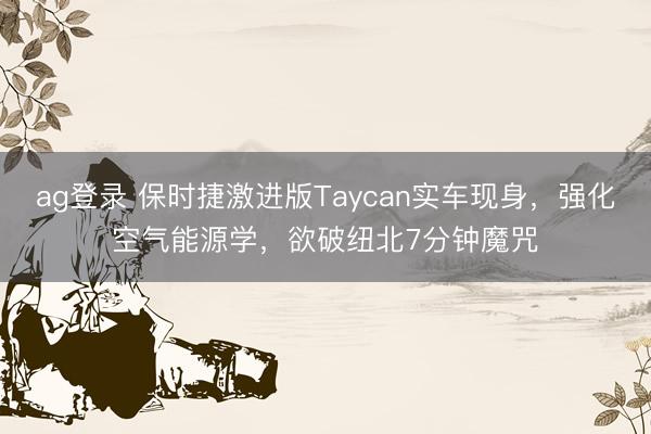 ag登錄 保時捷激進版Taycan實車現身，強化空氣能源學，欲破紐北7分鐘魔咒