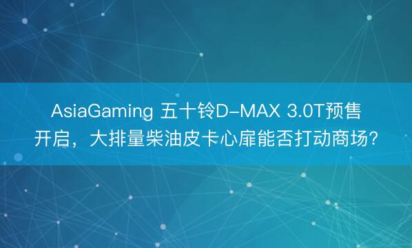 AsiaGaming 五十鈴D-MAX 3.0T預(yù)售開啟，大排量柴油皮卡心扉能否打動(dòng)商場?