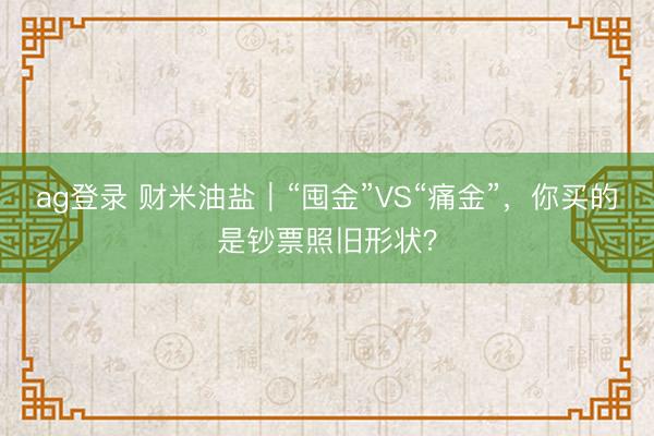 ag登錄 財米油鹽｜“囤金”VS“痛金”，你買的是鈔票照舊形狀？