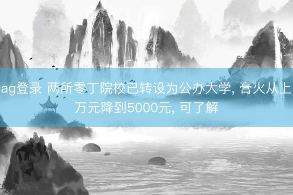 ag登錄 兩所零丁院校已轉(zhuǎn)設(shè)為公辦大學(xué)， 膏火從上萬元降到5000元， 可了解