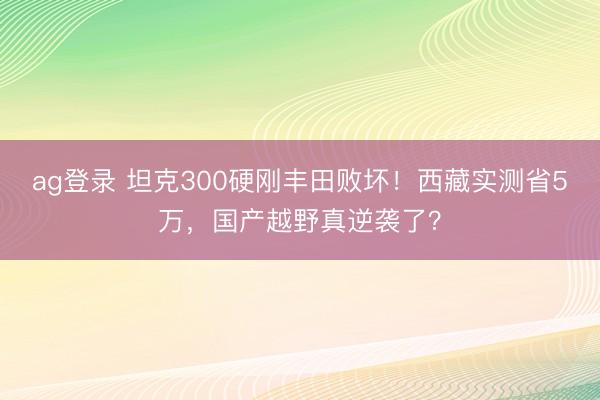 ag登錄 坦克300硬剛豐田敗壞！西藏實測省5萬，國產越野真逆襲了？
