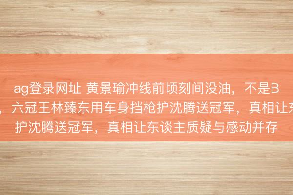 ag登錄網(wǎng)址 黃景瑜沖線前頃刻間沒油，不是BUG而是韓寒藏的殺招，六冠王林臻東用車身擋槍護(hù)沈騰送冠軍，真相讓東談主質(zhì)疑與感動(dòng)并存