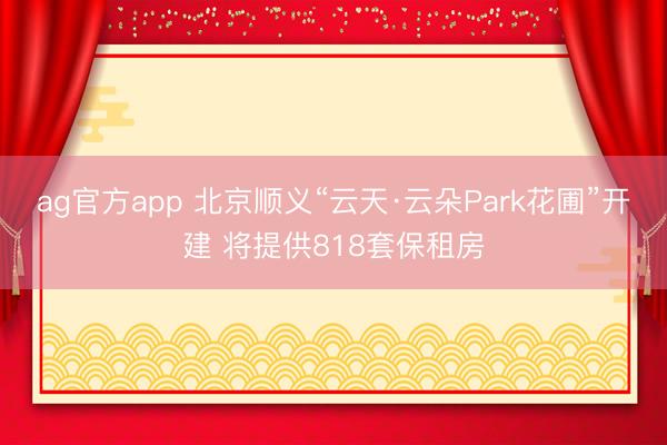 ag官方app 北京順義“云天·云朵Park花圃”開建 將提供818套保租房
