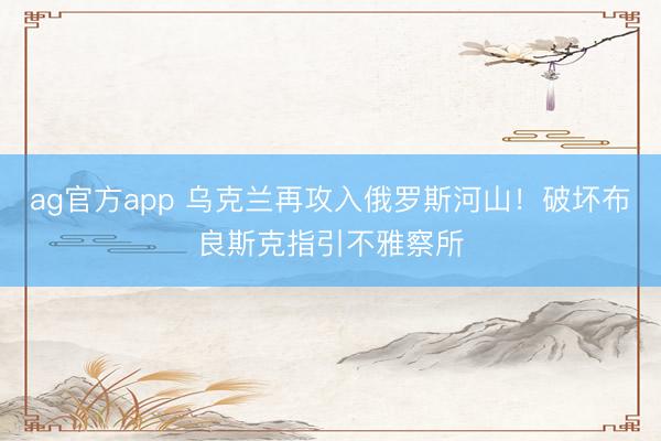 ag官方app 烏克蘭再攻入俄羅斯河山！破壞布良斯克指引不雅察所