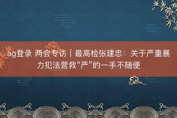 ag登錄 兩會專訪｜最高檢張建忠：關于嚴重暴力犯法營救“嚴”的一手不隨便