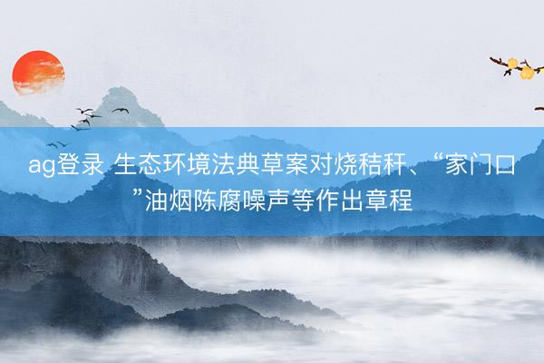 ag登錄 生態環境法典草案對燒秸稈、“家門口”油煙陳腐噪聲等作出章程