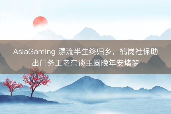AsiaGaming 漂流半生終歸鄉，鶴崗社保助出門務工老東談主圓晚年安堵夢