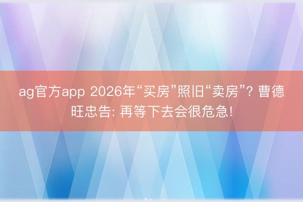 ag官方app 2026年“買房”照舊“賣房”? 曹德旺忠告: 再等下去會很危急!