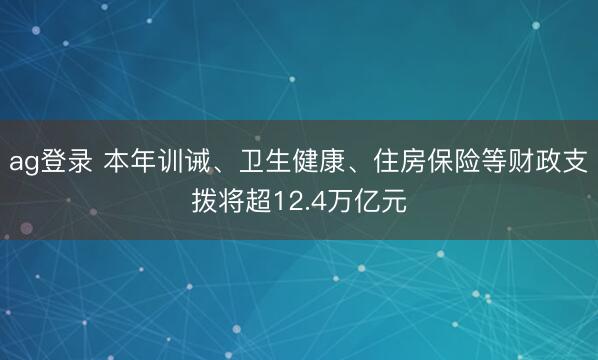 ag登錄 本年訓誡、衛生健康、住房保險等財政支撥將超12.4萬億元